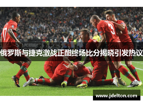 俄罗斯与捷克激战正酣终场比分揭晓引发热议